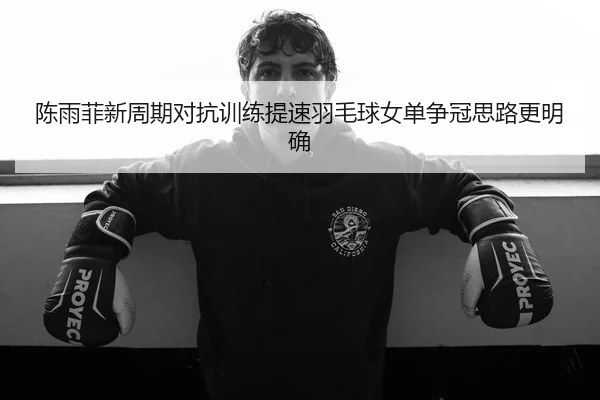 陈雨菲新周期对抗训练提速羽毛球女单争冠思路更明确